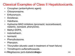 Classical Examples of Class II Hepatotoxicants.
 •   Cincophen (antiarrhythmic agent)
 •   Chlorpromazine.
 •   Erthyromycin.
 •   Diclofenac.
 •   Halothane.
 •   Hydrazine MAO inhibitors (iproniazid, iscocarboxazid,
     nialamic, isoniazid, phenylzine),
 • Methyl DOPA.
 • Indomethacin.
 • Isoniazid.
 • Phenylbutazone.
 • Phenytoin.
 • Tricrynafen (diuretic used in treatment of heart failure)
 • Trimethoprim-sulfamethoxazole.
 • Troglitazone (anti-diabeticDr R B Cope
 01/05/07                       drug).                         230
 