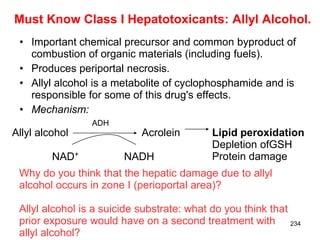 Must Know Class I Hepatotoxicants: Allyl Alcohol.
 • Important chemical precursor and common byproduct of
   combustion of organic materials (including fuels).
 • Produces periportal necrosis.
 • Allyl alcohol is a metabolite of cyclophosphamide and is
   responsible for some of this drug's effects.
 • Mechanism:
                ADH
Allyl alcohol              Acrolein       Lipid peroxidation
                                          Depletion ofGSH
         NAD+          NADH               Protein damage
 Why do you think that the hepatic damage due to allyl
 alcohol occurs in zone I (perioportal area)?

 Allyl alcohol is a suicide substrate: what do you think that
 prior exposure would have on a second treatment with 234
 allyl alcohol?
 