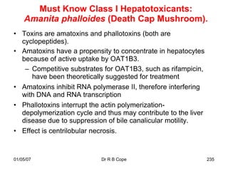 Must Know Class I Hepatotoxicants:
    Amanita phalloides (Death Cap Mushroom).
• Toxins are amatoxins and phallotoxins (both are
  cyclopeptides).
• Amatoxins have a propensity to concentrate in hepatocytes
  because of active uptake by OAT1B3.
   – Competitive substrates for OAT1B3, such as rifampicin,
     have been theoretically suggested for treatment
• Amatoxins inhibit RNA polymerase II, therefore interfering
  with DNA and RNA transcription
• Phallotoxins interrupt the actin polymerization-
  depolymerization cycle and thus may contribute to the liver
  disease due to suppression of bile canalicular motility.
• Effect is centrilobular necrosis.


01/05/07                    Dr R B Cope                         235
 