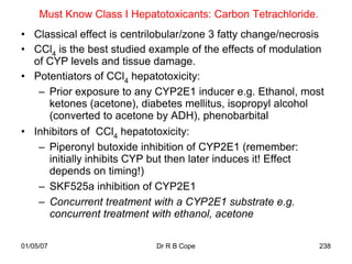 Must Know Class I Hepatotoxicants: Carbon Tetrachloride.
• Classical effect is centrilobular/zone 3 fatty change/necrosis
• CCl4 is the best studied example of the effects of modulation
  of CYP levels and tissue damage.
• Potentiators of CCl4 hepatotoxicity:
   – Prior exposure to any CYP2E1 inducer e.g. Ethanol, most
     ketones (acetone), diabetes mellitus, isopropyl alcohol
     (converted to acetone by ADH), phenobarbital
• Inhibitors of CCl4 hepatotoxicity:
   – Piperonyl butoxide inhibition of CYP2E1 (remember:
     initially inhibits CYP but then later induces it! Effect
     depends on timing!)
   – SKF525a inhibition of CYP2E1
   – Concurrent treatment with a CYP2E1 substrate e.g.
     concurrent treatment with ethanol, acetone

01/05/07                    Dr R B Cope                         238
 