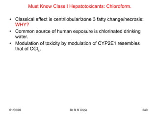 Must Know Class I Hepatotoxicants: Chloroform.

• Classical effect is centrilobular/zone 3 fatty change/necrosis:
  WHY?
• Common source of human exposure is chlorinated drinking
  water.
• Modulation of toxicity by modulation of CYP2E1 resembles
  that of CCl4.




01/05/07                     Dr R B Cope                        240
 