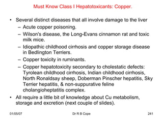 Must Know Class I Hepatotoxicants: Copper.

• Several distinct diseases that all involve damage to the liver
   – Acute copper poisoning.
   – Wilson's disease, the Long-Evans cinnamon rat and toxic
      milk mice.
   – Idiopathic childhood cirrhosis and copper storage disease
      in Bedlington Terriers.
   – Copper toxicity in ruminants.
   – Copper hepatotoxicity secondary to cholestatic defects:
      Tyrolean childhood cirrhosis, Indian childhood cirrhosis,
      North Ronaldsay sheep, Doberman Pinscher hepatitis, Sky
      Terrier hepatitis, & non-suppurative feline
      cholangioheptatitis complex.
• All require a little bit of knowledge about Cu metabolism,
  storage and excretion (next couple of slides).

01/05/07                    Dr R B Cope                      241
 