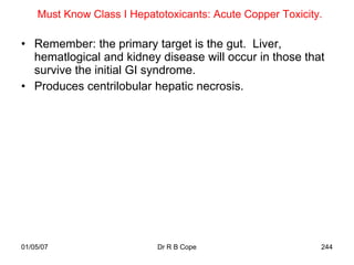 Must Know Class I Hepatotoxicants: Acute Copper Toxicity.

• Remember: the primary target is the gut. Liver,
  hematlogical and kidney disease will occur in those that
  survive the initial GI syndrome.
• Produces centrilobular hepatic necrosis.




01/05/07                    Dr R B Cope                     244
 