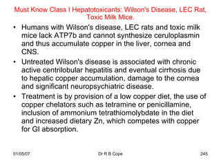 Must Know Class I Hepatotoxicants: Wilson's Disease, LEC Rat,
                      Toxic Milk Mice.
• Humans with Wilson's disease, LEC rats and toxic milk
  mice lack ATP7b and cannot synthesize ceruloplasmin
  and thus accumulate copper in the liver, cornea and
  CNS.
• Untreated Wilson's disease is associated with chronic
  active centrilobular hepatitis and eventual cirrhosis due
  to hepatic copper accumulation, damage to the cornea
  and significant neuropsychiatric disease.
• Treatment is by provision of a low copper diet, the use of
  copper chelators such as tetramine or penicillamine,
  inclusion of ammonium tetrathiomolybdate in the diet
  and increased dietary Zn, which competes with copper
  for GI absorption.


01/05/07                  Dr R B Cope                      245
 