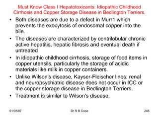 Must Know Class I Hepatotoxicants: Idiopathic Childhood
  Cirrhosis and Copper Storage Disease in Bedlington Terriers.
• Both diseases are due to a defect in Murr1 which
  prevents the exocytosis of endosomal copper into the
  bile.
• The diseases are characterized by centrilobular chronic
  active hepatitis, hepatic fibrosis and eventual death if
  untreated
• In idiopathic childhood cirrhosis, storage of food items in
  copper utensils, particularly the storage of acidic
  materials like milk in copper containers.
• Unlike Wilson's disease, Kayser-Fleischer lines, renal
  and neuropsychiatric disease does not occur in ICC or
  the copper storage disease in Bedlington Terriers.
• Treatment is similar to Wilson's disease.

01/05/07                    Dr R B Cope                      246
 