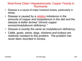 Must Know Class I Hepatotoxicants: Copper Toxicity in
                       Ruminants.
• Disease is a cause of major livestock losses, particularly in
  sheep.
• Disease is caused by a relative imbalance in the
  amounts of copper and molybdenum in the diet and the
  disease is better termed “chronic copper
  excess/molybdenum deficiency.”
• Disease is exactly the same as molybdenum deficiency.
• Cattle, goats, swine, dogs, chickens and turkeys are
  relatively resistant to this problem. The problem has
  never been recorded in horses.




01/05/07                     Dr R B Cope                          247
 