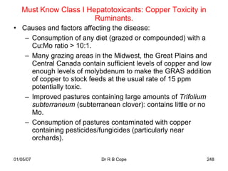 Must Know Class I Hepatotoxicants: Copper Toxicity in
                       Ruminants.
• Causes and factors affecting the disease:
   – Consumption of any diet (grazed or compounded) with a
     Cu:Mo ratio > 10:1.
   – Many grazing areas in the Midwest, the Great Plains and
     Central Canada contain sufficient levels of copper and low
     enough levels of molybdenum to make the GRAS addition
     of copper to stock feeds at the usual rate of 15 ppm
     potentially toxic.
   – Improved pastures containing large amounts of Trifolium
     subterraneum (subterranean clover): contains little or no
     Mo.
   – Consumption of pastures contaminated with copper
     containing pesticides/fungicides (particularly near
     orchards).

01/05/07                   Dr R B Cope                       248
 