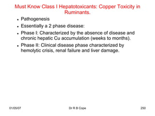 Must Know Class I Hepatotoxicants: Copper Toxicity in
                       Ruminants.
        Pathogenesis
        Essentially a 2 phase disease:
        Phase I: Characterized by the absence of disease and
         chronic hepatic Cu accumulation (weeks to months).
        Phase II: Clinical disease phase characterized by
         hemolytic crisis, renal failure and liver damage.




01/05/07                      Dr R B Cope                       250
 