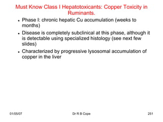 Must Know Class I Hepatotoxicants: Copper Toxicity in
                       Ruminants.
        Phase I: chronic hepatic Cu accumulation (weeks to
         months)
        Disease is completely subclinical at this phase, although it
         is detectable using specialized histology (see next few
         slides)
        Characterized by progressive lysosomal accumulation of
         copper in the liver




01/05/07                        Dr R B Cope                         251
 