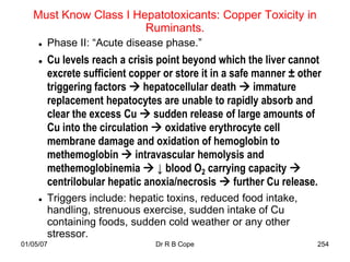 Must Know Class I Hepatotoxicants: Copper Toxicity in
                       Ruminants.
        Phase II: “Acute disease phase.”
        Cu levels reach a crisis point beyond which the liver cannot
         excrete sufficient copper or store it in a safe manner ± other
         triggering factors  hepatocellular death  immature
         replacement hepatocytes are unable to rapidly absorb and
         clear the excess Cu  sudden release of large amounts of
         Cu into the circulation  oxidative erythrocyte cell
         membrane damage and oxidation of hemoglobin to
         methemoglobin  intravascular hemolysis and
         methemoglobinemia  ↓ blood O2 carrying capacity 
         centrilobular hepatic anoxia/necrosis  further Cu release.
        Triggers include: hepatic toxins, reduced food intake,
         handling, strenuous exercise, sudden intake of Cu
         containing foods, sudden cold weather or any other
         stressor.
01/05/07                         Dr R B Cope                          254
 