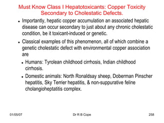 Must Know Class I Hepatotoxicants: Copper Toxicity
                 Secondary to Cholestatic Defects.
      Importantly, hepatic copper accumulation an associated hepatic

       disease can occur secondary to just about any chronic cholestatic
       condition, be it toxicant-induced or genetic.
      Classical examples of this phenomenon, all of which combine a

       genetic cholestatic defect with environmental copper association
       are
        Humans: Tyrolean childhood cirrhosis, Indian childhood

         cirrhosis.
        Domestic animals: North Ronaldsay sheep, Doberman Pinscher

         hepatitis, Sky Terrier hepatitis, & non-suppurative feline
         cholangioheptatitis complex.



01/05/07                        Dr R B Cope                           258
 
