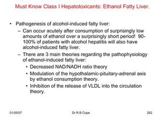 Must Know Class I Hepatotoxicants: Ethanol Fatty Liver.


• Pathogenesis of alcohol-induced fatty liver:
   – Can occur acutely after consumption of surprisingly low
     amounts of ethanol over a surprisingly short period! 90-
     100% of patients with alcohol hepatitis will also have
     alcohol-induced fatty liver.
   – There are 3 main theories regarding the pathophysiology
     of ethanol-induced fatty liver:
      • Decreased NAD/NADH ratio theory
      • Modulation of the hypothalamic-pituitary-adrenal axis
         by ethanol consumption theory.
      • Inhibition of the release of VLDL into the circulation
         theory.



01/05/07                    Dr R B Cope                      262
 