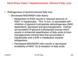 Must Know Class I Hepatotoxicants: Ethanol Fatty Liver.


• Pathogenesis of alcohol-induced fatty liver:
   – Decreased NAD/NADH ratio theory
      • Metabolism of EtOh results in reduced amounts of
        NAD+ in hepatocytes. This, in turn, is associated with
        inhibition of glycerol-3-phosphate dehydrogenase (NAD
        dependent), glycolysis and gluconeogenesis. Cellular
        accumulation of glycerol-3-phosphate ensues which
        results in enhanced esterification of fatty acids to form
        triacylglycerols (neutral fats) that accumulate in
        hepatocytes and a shift in metabolism towards
        ketogenesis.
      • Decreased NAD/NADH ratio results in decreased
        availability of NAD+ for β-oxidation of fatty acids.


01/05/07                    Dr R B Cope                       263
 