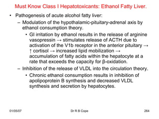 Must Know Class I Hepatotoxicants: Ethanol Fatty Liver.
• Pathogenesis of acute alcohol fatty liver:
   – Modulation of the hypothalamic-pituitary-adrenal axis by
     ethanol consumption theory.
       • GI irritation by ethanol results in the release of arginine
         vasopressin → stimulates release of ACTH due to
         activation of the V1b receptor in the anterior pituitary →
         ↑ cortisol → increased lipid mobilization →
         accumulation of fatty acids within the hepatocyte at a
         rate that exceeds the capacity for β-oxidation.
   – Inhibition of the release of VLDL into the circulation theory.
       • Chronic ethanol consumption results in inhibition of
         apolipoprotein B synthesis and decreased VLDL
         synthesis and secretion by hepatocytes.




01/05/07                     Dr R B Cope                          264
 
