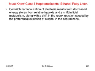 Must Know Class I Hepatotoxicants: Ethanol Fatty Liver.
• Centrilobular localization of steatosis results from decreased
  energy stores from relative hypoxia and a shift in lipid
  metabolism, along with a shift in the redox reaction caused by
  the preferential oxidation of alcohol in the central zone.




01/05/07                    Dr R B Cope                       265
 