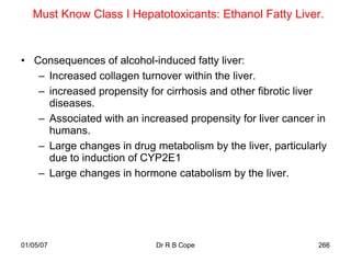 Must Know Class I Hepatotoxicants: Ethanol Fatty Liver.


• Consequences of alcohol-induced fatty liver:
   – Increased collagen turnover within the liver.
   – increased propensity for cirrhosis and other fibrotic liver
     diseases.
   – Associated with an increased propensity for liver cancer in
     humans.
   – Large changes in drug metabolism by the liver, particularly
     due to induction of CYP2E1
   – Large changes in hormone catabolism by the liver.




01/05/07                    Dr R B Cope                       266
 
