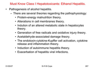 Must Know Class I Hepatotoxicants: Ethanol Hepatitis.
• Pathogenesis of alcohol hepatitis.
   – There are several theories regarding the pathophysiology:
      • Protein-energy malnutrition theory.
      • Alterations in cell membranes theory.
      • Indution of an altered metabolic state in hepatocytes
        theory.
      • Generation of free radicals and oxidative injury theory.
      • Acetaldehyde-associated damage theory.
      • The endotoxin-cytokine-Kupffer cell activation, cytokine
        release and inflammation theory.
      • Induction of autoimmune hepatitis theory.
      • Exacerbation of hepatitis viral infections.



01/05/07                    Dr R B Cope                       267
 