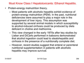 Must Know Class I Hepatotoxicants: Ethanol Hepatitis.
• Protein-energy malnutrition theory.
   – Most patients with alcoholic hepatitis exhibit evidence of
     protein-energy malnutrition (PEM). In the past, nutritional
     deficiencies were assumed to play a major role in the
     development of liver injury. This assumption was
     supported by several animal models in which susceptibility
     to alcohol-induced cirrhosis could be produced by diets
     deficient in choline and methionine.
   – This view changed in the early 1970s after key studies by
     Lieber and DiCarlo performed in baboons demonstrated
     that alcohol ingestion could lead to steatohepatitis and
     cirrhosis in the presence of a nutritionally complete diet.
   – However, recent studies suggest that enteral or parenteral
     nutritional supplementation in patients with alcoholic
     hepatitis may improve survival.


01/05/07                    Dr R B Cope                       268
 