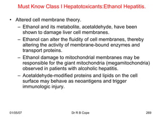 Must Know Class I Hepatotoxicants:Ethanol Hepatitis.

• Altered cell membrane theory.
   – Ethanol and its metabolite, acetaldehyde, have been
     shown to damage liver cell membranes.
   – Ethanol can alter the fluidity of cell membranes, thereby
     altering the activity of membrane-bound enzymes and
     transport proteins.
   – Ethanol damage to mitochondrial membranes may be
     responsible for the giant mitochondria (megamitochondria)
     observed in patients with alcoholic hepatitis.
   – Acetaldehyde-modified proteins and lipids on the cell
     surface may behave as neoantigens and trigger
     immunologic injury.




01/05/07                   Dr R B Cope                      269
 