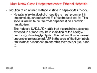 Must Know Class I Hepatotoxicants: Ethanol Hepatitis.
• Indution of an altered metabolic state in hepatocytes theory.
   – Hepatic injury in alcoholic hepatitis is most prominent in
     the centrilobular area (zone 3) of the hepatic lobule. This
     zone is known to be the most dependent on anerobic
     metabolism.
   – The reduced NAD/NADH ratio that occurs in hepatocytes
     exposed to ethanol results in inhibition of the energy-
     producing steps in glycolysis. The net result is decreased
     anaerobic generation of ATP in the area of the liver lobule
     that is most dependent on anerobic metabolism (i.e. Zone
     3).




01/05/07                    Dr R B Cope                       270
 