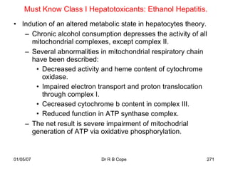 Must Know Class I Hepatotoxicants: Ethanol Hepatitis.
• Indution of an altered metabolic state in hepatocytes theory.
   – Chronic alcohol consumption depresses the activity of all
     mitochondrial complexes, except complex II.
   – Several abnormalities in mitochondrial respiratory chain
     have been described:
      • Decreased activity and heme content of cytochrome
         oxidase.
      • Impaired electron transport and proton translocation
         through complex I.
      • Cecreased cytochrome b content in complex III.
      • Reduced function in ATP synthase complex.
   – The net result is severe impairment of mitochodrial
     generation of ATP via oxidative phosphorylation.


01/05/07                    Dr R B Cope                       271
 