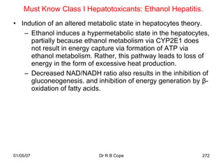 Must Know Class I Hepatotoxicants: Ethanol Hepatitis.
• Indution of an altered metabolic state in hepatocytes theory.
   – Ethanol induces a hypermetabolic state in the hepatocytes,
     partially because ethanol metabolism via CYP2E1 does
     not result in energy capture via formation of ATP via
     ethanol metabolism. Rather, this pathway leads to loss of
     energy in the form of excessive heat production.
   – Decreased NAD/NADH ratio also results in the inhibition of
     gluconeogenesis. and inhibition of energy generation by β-
     oxidation of fatty acids.




01/05/07                   Dr R B Cope                      272
 