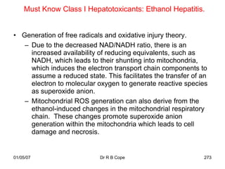 Must Know Class I Hepatotoxicants: Ethanol Hepatitis.


• Generation of free radicals and oxidative injury theory.
   – Due to the decreased NAD/NADH ratio, there is an
     increased availability of reducing equivalents, such as
     NADH, which leads to their shunting into mitochondria,
     which induces the electron transport chain components to
     assume a reduced state. This facilitates the transfer of an
     electron to molecular oxygen to generate reactive species
     as superoxide anion.
   – Mitochondrial ROS generation can also derive from the
     ethanol-induced changes in the mitochondrial respiratory
     chain. These changes promote superoxide anion
     generation within the mitochondria which leads to cell
     damage and necrosis.


01/05/07                    Dr R B Cope                       273
 
