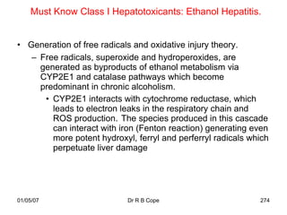 Must Know Class I Hepatotoxicants: Ethanol Hepatitis.


• Generation of free radicals and oxidative injury theory.
   – Free radicals, superoxide and hydroperoxides, are
     generated as byproducts of ethanol metabolism via
     CYP2E1 and catalase pathways which become
     predominant in chronic alcoholism.
      • CYP2E1 interacts with cytochrome reductase, which
        leads to electron leaks in the respiratory chain and
        ROS production. The species produced in this cascade
        can interact with iron (Fenton reaction) generating even
        more potent hydroxyl, ferryl and perferryl radicals which
        perpetuate liver damage




01/05/07                    Dr R B Cope                       274
 