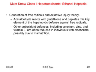 Must Know Class I Hepatotoxicants: Ethanol Hepatitis.


• Generation of free radicals and oxidative injury theory.
   – Acetaldehyde reacts with glutathione and depletes this key
     element of the hepatocytic defense against free radicals.
   – Other antioxidant defenses, including selenium, zinc, and
     vitamin E, are often reduced in individuals with alcoholism,
     possibly due to malnutrition.




01/05/07                    Dr R B Cope                        275
 