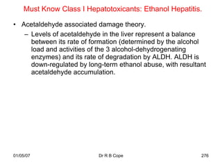 Must Know Class I Hepatotoxicants: Ethanol Hepatitis.

• Acetaldehyde associated damage theory.
   – Levels of acetaldehyde in the liver represent a balance
     between its rate of formation (determined by the alcohol
     load and activities of the 3 alcohol-dehydrogenating
     enzymes) and its rate of degradation by ALDH. ALDH is
     down-regulated by long-term ethanol abuse, with resultant
     acetaldehyde accumulation.




01/05/07                   Dr R B Cope                      276
 