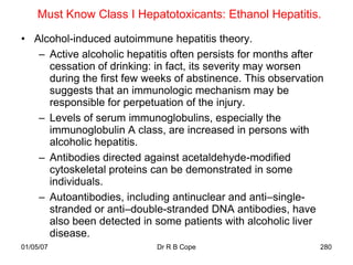 Must Know Class I Hepatotoxicants: Ethanol Hepatitis.

• Alcohol-induced autoimmune hepatitis theory.
   – Active alcoholic hepatitis often persists for months after
     cessation of drinking: in fact, its severity may worsen
     during the first few weeks of abstinence. This observation
     suggests that an immunologic mechanism may be
     responsible for perpetuation of the injury.
   – Levels of serum immunoglobulins, especially the
     immunoglobulin A class, are increased in persons with
     alcoholic hepatitis.
   – Antibodies directed against acetaldehyde-modified
     cytoskeletal proteins can be demonstrated in some
     individuals.
   – Autoantibodies, including antinuclear and anti–single-
     stranded or anti–double-stranded DNA antibodies, have
     also been detected in some patients with alcoholic liver
     disease.
01/05/07                    Dr R B Cope                       280
 