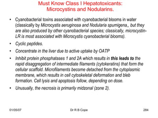 Must Know Class I Hepatotoxicants:
                  Microcystins and Nodularins.
• Cyanobacterial toxins associated with cyanobacterial blooms in water
  (classically by Microcystis aeruginosa and Nodularia spumigena,, but they
  are also produced by other cyanobacterial species; classically, microcystin-
  LR is most associated with Microcystis cyanobacterial blooms).
• Cyclic peptides.
• Concentrate in the liver due to active uptake by OATP
• Inhibit protein phosphatases 1 and 2A which results in this leads to the
  rapid disaggregation of intermediate filaments (cytokeratins) that form the
  cellular scaffold. Microfilaments become detached from the cytoplasmic
  membrane, which results in cell cytoskeletal deformation and bleb
  formation. Cell lysis and apoptosis follow, depending on dose.
• Unusually, the necrosis is primarily midzonal (zone 2).



01/05/07                           Dr R B Cope                                  284
 