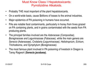 Must Know Class I Hepatotoxicants:
                      Pyrrolizidine Alkaloids.
• Probably THE most important of the plant hepatotoxicants.
• On a world-wide basis, cause $billions of losses to the animal industries.
• Major epidemics of PA poisoning in humans have occurred.
• PAs are notable food contaminants, particularly in honey from hives grazed
  on PA containing plants, and in grains contaminated with the seeds from PA
  producing plants.
• The principal families involved are the Asteraceae (Compositae),
  Boraginaceae and Leguminaceae (Fabaceae), while the main genera are
  Senecio (Asteraceae), Crotalaria (Leguminaceae), Heliotroprium, Echium,
  Trichodesma, and Symphytum (Boraginaceae).
• The most famous plant involved in PA poisoning of livestock in Oregon is
  Tansy Ragwort (Senecio jacobaea).



01/05/07                          Dr R B Cope                                  285
 