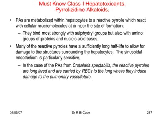 Must Know Class I Hepatotoxicants:
                      Pyrrolizidine Alkaloids.
• PAs are metabolized within hepatocytes to a reactive pyrrole which react
  with cellular macromolecules at or near the site of formation.
   – They bind most strongly with sulphydryl groups but also with amino
      groups of proteins and nucleic acid bases.
• Many of the reactive pyrroles have a sufficiently long half-life to allow for
  damage to the structures surrounding the hepatocytes. The sinusoidal
  endothelium is particularly sensitive.
   – In the case of the PAs from Crotalaria spectabilis, the reactive pyrroles
     are long lived and are carried by RBCs to the lung where they induce
     damage to the pulmonary vasculature




01/05/07                           Dr R B Cope                               287
 