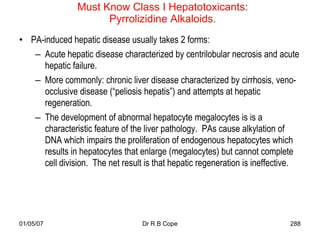 Must Know Class I Hepatotoxicants:
                      Pyrrolizidine Alkaloids.
• PA-induced hepatic disease usually takes 2 forms:
   – Acute hepatic disease characterized by centrilobular necrosis and acute
     hepatic failure.
   – More commonly: chronic liver disease characterized by cirrhosis, veno-
     occlusive disease (“peliosis hepatis”) and attempts at hepatic
     regeneration.
   – The development of abnormal hepatocyte megalocytes is is a
     characteristic feature of the liver pathology. PAs cause alkylation of
     DNA which impairs the proliferation of endogenous hepatocytes which
     results in hepatocytes that enlarge (megalocytes) but cannot complete
     cell division. The net result is that hepatic regeneration is ineffective.




01/05/07                          Dr R B Cope                               288
 