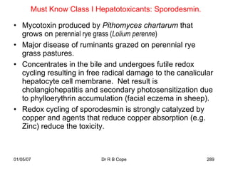 Must Know Class I Hepatotoxicants: Sporodesmin.

• Mycotoxin produced by Pithomyces chartarum that
  grows on perennial rye grass (Lolium perenne)
• Major disease of ruminants grazed on perennial rye
  grass pastures.
• Concentrates in the bile and undergoes futile redox
  cycling resulting in free radical damage to the canalicular
  hepatocyte cell membrane. Net result is
  cholangiohepatitis and secondary photosensitization due
  to phylloerythrin accumulation (facial eczema in sheep).
• Redox cycling of sporodesmin is strongly catalyzed by
  copper and agents that reduce copper absorption (e.g.
  Zinc) reduce the toxicity.



01/05/07                  Dr R B Cope                      289
 