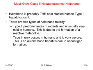 Must Know Class II Hepatotoxicants: Halothane.


• Halothane is probably THE best studied human Type II
  hepatotoxicant.
• There are two types of halothane toxicity:
   – Type I: predominantes in rodents and is usually very
     mild in humans. This is due to the formation of a
     reactive metabolite.
   – Type II: only occurs in humans and is very severe.
     This is an autoimmune hepatitis due to neoantigen
     formation.




01/05/07                     Dr R B Cope                    290
 