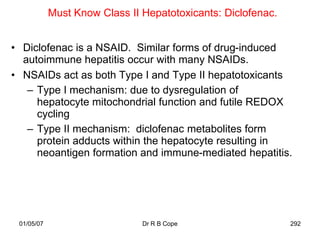 Must Know Class II Hepatotoxicants: Diclofenac.


• Diclofenac is a NSAID. Similar forms of drug-induced
  autoimmune hepatitis occur with many NSAIDs.
• NSAIDs act as both Type I and Type II hepatotoxicants
   – Type I mechanism: due to dysregulation of
     hepatocyte mitochondrial function and futile REDOX
     cycling
   – Type II mechanism: diclofenac metabolites form
     protein adducts within the hepatocyte resulting in
     neoantigen formation and immune-mediated hepatitis.




 01/05/07                      Dr R B Cope                    292
 