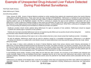 Example of Unexpected Drug-Induced Liver Failure Detected
               During Post-Market Surveillance.
FDA Public Health Advisory

Ketek (telithromycin) Tablets

(Currently being updated)

      Today, January 20, 2006, Annals of Internal Medicine published an article reporting three patients who experienced serious liver toxicity following
      administration of Ketek (telithromycin). These cases have also been reported to FDA MedWatch. Telithromycin is marketed and used extensively in
      many other countries, including countries in Europe and Japan. While it is difficult to determine the actual frequency of adverse events from voluntary
      reporting systems such as the MedWatch program, the FDA is continuing to evaluate the issue of liver problems in association with use of
      telithromycin in order to determine if labeling changes or other actions are warranted. As a part of this, FDA is continuing to work to understand better
      the frequency of liver-related adverse events reported for approved antibiotics, including telithromycin. While FDA is continuing its investigation of this
      issue, we are providing the following recommendations to healthcare providers and patients:

        Healthcare providers should monitor patients taking telithromycin for signs or symptoms of liver problems. Telithromycin should be stopped
        in patients who develop signs or symptoms of liver problems.

        Patients who have been prescribed telithromycin and are not experiencing side effects such as jaundice should continue taking their              medicine
      as prescribed unless otherwise directed by their healthcare provider.

        Patients who notice any yellowing of their eyes or skin or other problems like blurry vision should contact their healthcare provider immediately.

        As with all antibiotics, telithromycin should only be used for infections caused by a susceptible microorganism. Telithromycin is not effective
        in treating viral infections, so a patient with a viral infection should not receive telithromycin since they would be exposed to the risk of side effects
      without any benefit.
      The case review in today‟s online publication by Annals of Internal Medicine reports three serious adverse events following administration of
      telithromycin. All three patients developed jaundice and abnormal liver function. One patient recovered, one required a transplant, and one died. When
      the livers of the latter two patients were examined in the laboratory, they showed massive tissue death. These two patients had reported some alcohol
      use. All three patients had previously been healthy and were not using other prescription drugs. The FDA is also aware that these patients were all
      treated by physicians in the same geographic area. The significance of this observation is not clear at the present time.

      In pre-marketing clinical studies, including a large safety trial and data from other countries, the occurrence of liver problems was infrequent and
      usually reversible. Based on the pre-marketing clinical data, it appeared that the risk of liver injury with telithromycin was similar to that of other
      marketed antibiotics. Nonetheless, the product label advises doctors about the potential for liver-related adverse events associated with the use of
      telithromycin.

      Telithromycin is an antibiotic of the ketolide class. It was the first antibiotic of this class to be approved by the FDA in April, 2004 for the treatment of
      respiratory infections in adults caused by several types of susceptible microorganisms including Streptococcus pneumoniae and Haemophilus
      influenzae.
    01/05/07                                                         Dr R B Cope                                                                    293
 