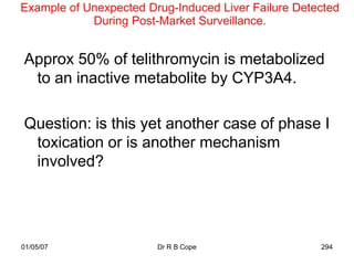 Example of Unexpected Drug-Induced Liver Failure Detected
            During Post-Market Surveillance.


Approx 50% of telithromycin is metabolized
 to an inactive metabolite by CYP3A4.

Question: is this yet another case of phase I
 toxication or is another mechanism
 involved?




01/05/07                Dr R B Cope                  294
 