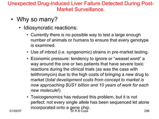 Unexpected Drug-Induced Liver Failure Detected During Post-
                   Market Surveillance.
 • Why so many?
      • Idiosyncratic reactions:
           • Currently there is no possible way to test a large enough
             number of animals or humans to ensure that every genotype
             is examined.
           • Use of inbred (i.e. syngenomic) strains in pre-market testing.
           • Economic pressure: tendency to ignore or “weasel word” a
             way around the one or two patients that have severe toxic
             reactions during the clinical trials (as was the case with
             telithromycin) due to the high costs of bringing a new drug to
             market (total development costs from concept to market is
             now approaching $US1 billion and 10 years of work for each
             new molecule!)
           • Toxicogenomics has reduced this problem, but it is not
             perfect: not every single allele has been sequenced let alone
             incorporated onto a gene chip.
01/05/07                         Dr R B Cope                            296
 