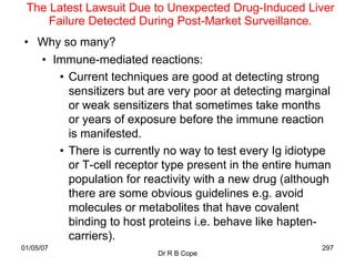 The Latest Lawsuit Due to Unexpected Drug-Induced Liver
     Failure Detected During Post-Market Surveillance.
• Why so many?
  • Immune-mediated reactions:
     • Current techniques are good at detecting strong
       sensitizers but are very poor at detecting marginal
       or weak sensitizers that sometimes take months
       or years of exposure before the immune reaction
       is manifested.
     • There is currently no way to test every Ig idiotype
       or T-cell receptor type present in the entire human
       population for reactivity with a new drug (although
       there are some obvious guidelines e.g. avoid
       molecules or metabolites that have covalent
       binding to host proteins i.e. behave like hapten-
       carriers).
01/05/07                                                297
                         Dr R B Cope
 