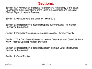Sections.
Section 1: A Revision of the Basic Anatomy and Physiology of the Liver,
Reasons for the Susceptibility of the Liver to Toxic Injury and Classical
Clinical Signs of Hepatic Disease.

Section 2: Responses of the Liver to Toxic Injury

Section 3: Interpretation of Rodent Hepatic Tumour Data: The Human-
Relevance Framework

Section 4: Detection/ Measurement/Assessment of Hepatic Toxicity.

Section 5: The Two Basic Classes of Hepatic Toxicants, and Classical “Must
Know” Agents Causing Hepatic Damage.

Section 6: Interpretation of Rodent Stomach Tumour Data: The Human-
Relevance Framework.

Section 7: Case Studies.


01/05/07                           Dr R B Cope                               3
 