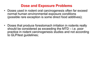 Dose and Exposure Problems
• Doses used in rodent oral carcinogenesis often far exceed
  normal human environmental exposure conditions
  (possible rare exception is some direct food additives);

• Doses that produce forestomach irritation in rodents really
  should be considered as exceeding the MTD – i.e. poor
  practice in rodent carcinogenesis studies and not according
  to GLP/test guidelines;
 