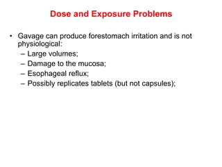 Dose and Exposure Problems

• Gavage can produce forestomach irritation and is not
  physiological:
   – Large volumes;
   – Damage to the mucosa;
   – Esophageal reflux;
   – Possibly replicates tablets (but not capsules);
 