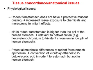 Tissue concordance/anatomical issues
• Physiological issues:

   – Rodent forestomach does not have a protective mucous
     coating  increased tissue exposure to chemicals and
     more prone to irritant effects;

   – pH in rodent forestomach is higher than the pH of the
     human stomach  relevant to detoxification (e.g.
     hexavalent chromium to trivalent chromium in low pH of
     human stomach);

   – Potential metabolic differences of rodent forestomach
     epithelium  conversion of 2-butoxy ethanol to 2-
     butoxyacetic acid in rodent forestomach but not in
     human stomach;
 