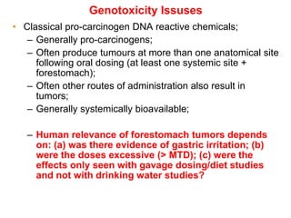 Genotoxicity Issuses
• Classical pro-carcinogen DNA reactive chemicals;
   – Generally pro-carcinogens;
   – Often produce tumours at more than one anatomical site
     following oral dosing (at least one systemic site +
     forestomach);
   – Often other routes of administration also result in
     tumors;
   – Generally systemically bioavailable;

   – Human relevance of forestomach tumors depends
     on: (a) was there evidence of gastric irritation; (b)
     were the doses excessive (> MTD); (c) were the
     effects only seen with gavage dosing/diet studies
     and not with drinking water studies?
 