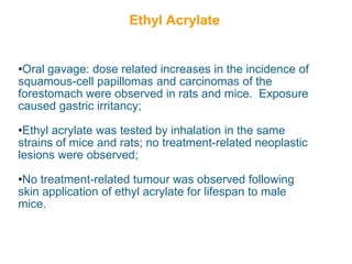 Ethyl Acrylate


•Oral gavage: dose related increases in the incidence of
squamous-cell papillomas and carcinomas of the
forestomach were observed in rats and mice. Exposure
caused gastric irritancy;

•Ethyl acrylate was tested by inhalation in the same
strains of mice and rats; no treatment-related neoplastic
lesions were observed;

•No treatment-related tumour was observed following
skin application of ethyl acrylate for lifespan to male
mice.
 
