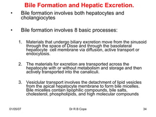 Bile Formation and Hepatic Excretion.
•      Bile formation involves both hepatocytes and
       cholangiocytes

•      Bile formation involves 8 basic processes:

      1. Materials that undergo biliary excretion move from the sinusoid
         through the space of Disse and through the basolateral
         hepatocyte cell membrane via diffusion, active transport or
         endocytosis.

      2. The materials for excretion are transported across the
         hepatocyte with or without metabolism and storage and then
         actively transported into the canaliculi.

      3. Vesiclular transport involves the detachment of lipid vesicles
         from the apical hepatocyte membrane to form bile micelles.
         Bile micelles contain lipophilic compounds, bile salts,
         cholesterol, phospholipids, and high molecular compounds


01/05/07                        Dr R B Cope                               34
 