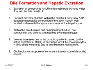 Bile Formation and Hepatic Excretion.
   4. Excretion of compounds is sufficient to generate osmotic water
      flow into the bile canaliculi.

   5. Forward movement of bile within the canaliculi occurs by ATP-
      dependent peristaltic contraction of the actin-myosin web
      located underneath the apical membrane of the hepatocytes.

   6. Within the bile ductules and common hepatic duct, bile
      composition and volume are modified by cholangiocytes:

   7. Volume increases due to the osmotic gradient created by the
      active excretion of HCO3- in exchange for Cl- by cholangiocytes;
      ~ 40% of bile volume is due to this excretion mechanism.

   8. Cholangiocyte re-uptake of some constituents (some bile acids)
      occurs.



01/05/07                       Dr R B Cope                             35
 
